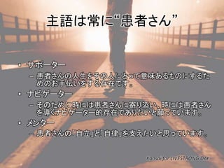 主語は常に“患者さん” 
• サポーター 
– 患者さんの人生をその人にとって意味あるものにするた 
めのお手伝いをする存在です。 
• ナビゲーター 
– そのために時には患者さんに寄り添い、時には患者さん 
を導くナビゲーター的存在でありたいと願っています。 
• メンター 
– 患者さんの「自立」と「自律」を支えたいと思っています。 
Kansai for LIVESTRONG DAY 
 