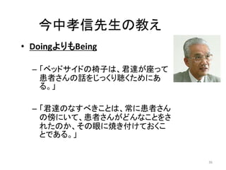 今中孝信先生の教え 
• DoingよりもBeing 
– 「ベッドサイドの椅子は、君達が座って 
患者さんの話をじっくり聴くためにあ 
る。」 
– 「君達のなすべきことは、常に患者さん 
の傍にいて、患者さんがどんなことをさ 
れたのか、その眼に焼き付けておくこ 
とである。」 
36 
 