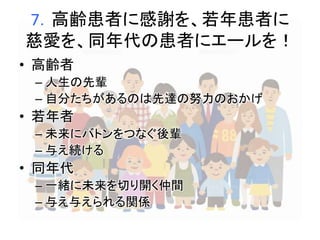 7．高齢患者に感謝を、若年患者に 
慈愛を、同年代の患者にエールを！ 
• 高齢者 
– 人生の先輩 
– 自分たちがあるのは先達の努力のおかげ 
• 若年者 
– 未来にバトンをつなぐ後輩 
– 与え続ける 
• 同年代 
– 一緒に未来を切り開く仲間 
– 与え与えられる関係 
 