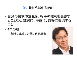 9．Be Assertive! 
• 自分の要求や意見を、相手の権利を侵害す 
ることなく、誠実に、率直に、対等に表現する 
こと 
• 4つの柱 
– 誠実、率直、対等、自己責任 
 