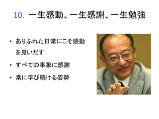 10．一生感動、一生感謝、一生勉強 
• ありふれた日常にこそ感動 
を見いだす 
• すべての事象に感謝 
• 常に学び続ける姿勢 
 