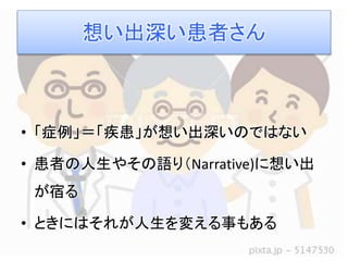 想い出深い患者さん 
• 「症例」＝「疾患」が想い出深いのではない 
• 患者の人生やその語り（Narrative)に想い出 
が宿る 
• ときにはそれが人生を変える事もある 
 