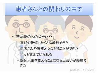患者さんとの関わりの中で 
• 主治医だったから・・・ 
– 喜びや後悔もたくさん経験できた 
– 患者さんや家族とつながることができた 
– ずっと覚えていられる 
– 医師人生を変えることになる出会いが経験で 
きた 
 