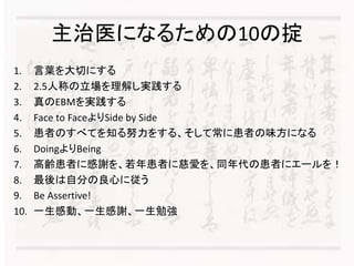 主治医になるための10の掟 
1. 言葉を大切にする 
2. 2.5人称の立場を理解し実践する 
3. 真のEBMを実践する 
4. Face to FaceよりSide by Side 
5. 患者のすべてを知る努力をする、そして常に患者の味方になる 
6. DoingよりBeing 
7. 高齢患者に感謝を、若年患者に慈愛を、同年代の患者にエールを！ 
8. 最後は自分の良心に従う 
9. Be Assertive! 
10. 一生感動、一生感謝、一生勉強 
 