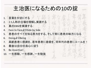 主治医になるための10の掟 
1. 言葉を大切にする 
2. 2.5人称の立場を理解し実践する 
3. 真のEBMを実践する 
4. Face to FaceよりSide by Side 
5. 患者のすべてを知る努力をする、そして常に患者の味方になる 
6. DoingよりBeing 
7. 高齢患者に感謝を、若年患者に慈愛を、同年代の患者にエールを！ 
8. 最後は自分の良心に従う 
9. Be Assertive! 
10. 一生感動、一生感謝、一生勉強 
 