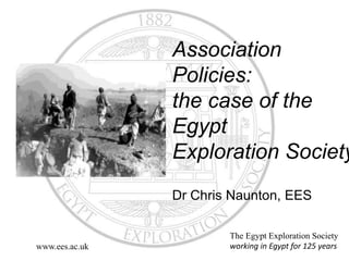 Association 
Policies: 
the case of the 
Egypt 
Exploration Society 
Dr Chris Naunton, EES 
The Egypt Exploration Society 
www.ees.ac.uk working in Egypt for 125 years 
 