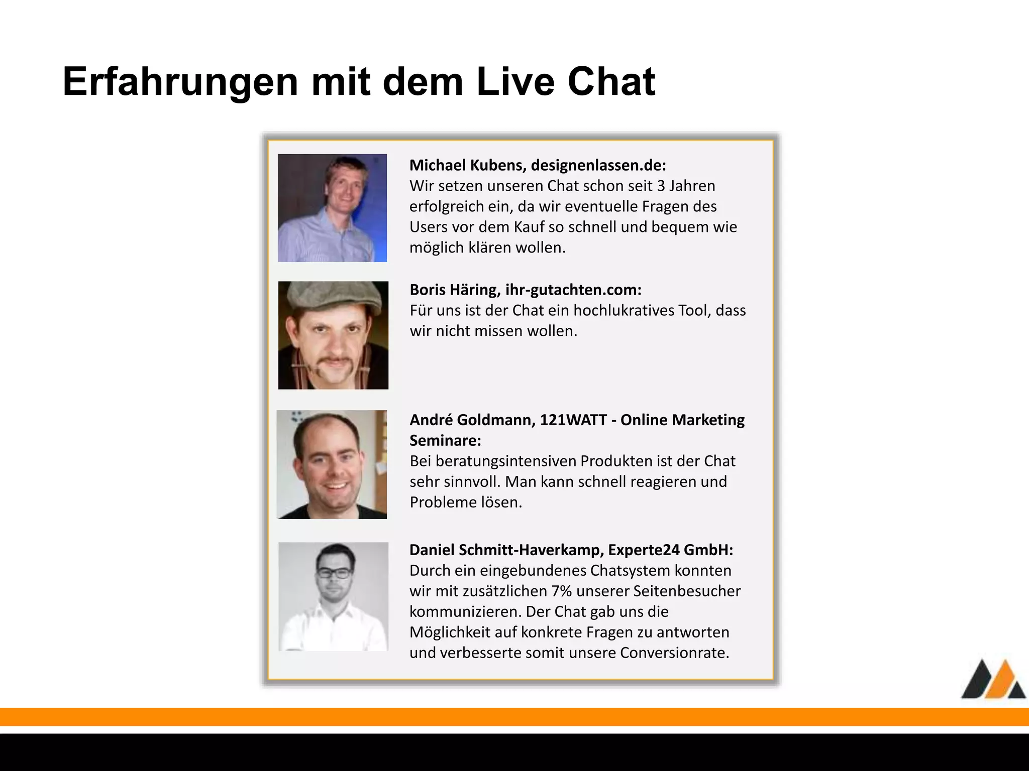 Erfahrungen mit dem Live Chat 
Michael Kubens, designenlassen.de: 
Wir setzen unseren Chat schon seit 3 Jahren 
erfolgreich ein, da wir eventuelle Fragen des 
Users vor dem Kauf so schnell und bequem wie 
möglich klären wollen. 
Boris Häring, ihr-gutachten.com: 
Für uns ist der Chat ein hochlukratives Tool, dass 
wir nicht missen wollen. 
André Goldmann, 121WATT - Online Marketing 
Seminare: 
Bei beratungsintensiven Produkten ist der Chat 
sehr sinnvoll. Man kann schnell reagieren und 
Probleme lösen. 
Daniel Schmitt-Haverkamp, Experte24 GmbH: 
Durch ein eingebundenes Chatsystem konnten 
wir mit zusätzlichen 7% unserer Seitenbesucher 
kommunizieren. Der Chat gab uns die 
Möglichkeit auf konkrete Fragen zu antworten 
und verbesserte somit unsere Conversionrate. 
 