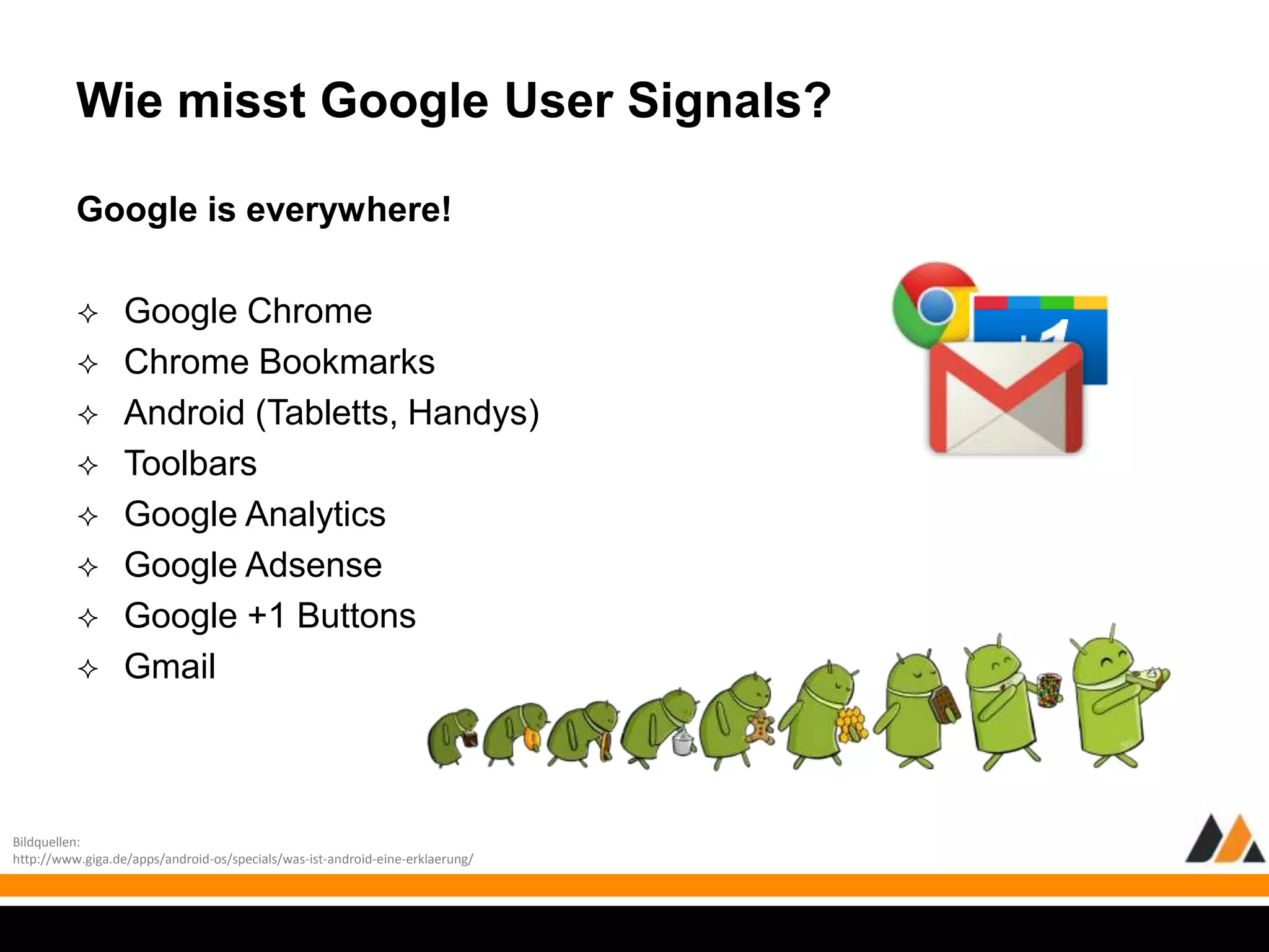 Wie misst Google User Signals? 
Google is everywhere! 
 Google Chrome 
 Chrome Bookmarks 
 Android (Tabletts, Handys) 
 Toolbars 
 Google Analytics 
 Google Adsense 
 Google +1 Buttons 
 Gmail 
Bildquellen: 
http://www.giga.de/apps/android-os/specials/was-ist-android-eine-erklaerung/ 
 