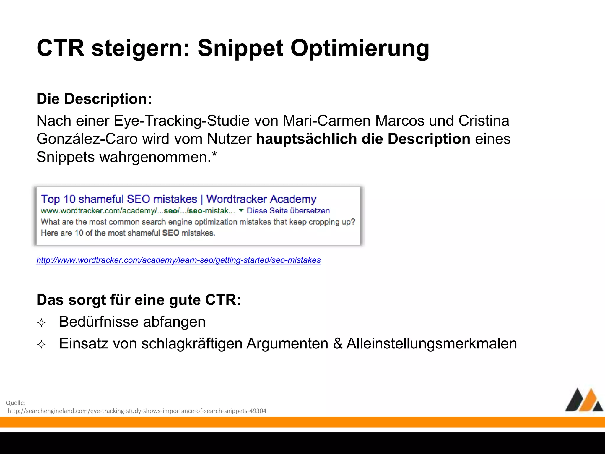 CTR steigern: Snippet Optimierung 
Die Description: 
Nach einer Eye-Tracking-Studie von Mari-Carmen Marcos und Cristina 
González-Caro wird vom Nutzer hauptsächlich die Description eines 
Snippets wahrgenommen.* 
http://www.wordtracker.com/academy/learn-seo/getting-started/seo-mistakes 
Das sorgt für eine gute CTR: 
 Bedürfnisse abfangen 
 Einsatz von schlagkräftigen Argumenten & Alleinstellungsmerkmalen 
Quelle: 
http://searchengineland.com/eye-tracking-study-shows-importance-of-search-snippets-49304 
 