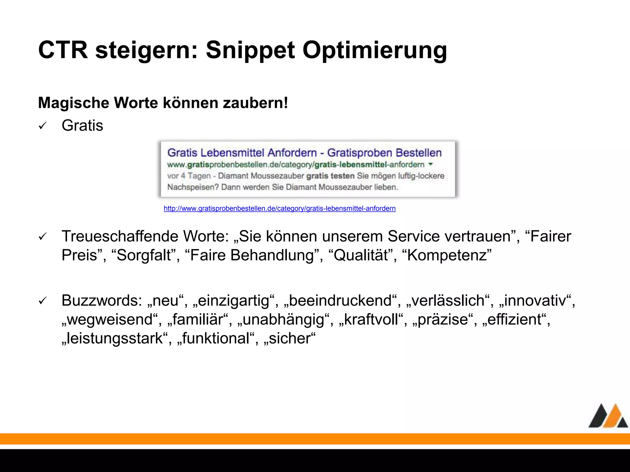 CTR steigern: Snippet Optimierung 
Magische Worte können zaubern! 
 Gratis 
http://www.gratisprobenbestellen.de/category/gratis-lebensmittel-anfordern 
 Treueschaffende Worte: „Sie können unserem Service vertrauen”, “Fairer 
Preis”, “Sorgfalt”, “Faire Behandlung”, “Qualität”, “Kompetenz” 
 Buzzwords: „neu“, „einzigartig“, „beeindruckend“, „verlässlich“, „innovativ“, 
„wegweisend“, „familiär“, „unabhängig“, „kraftvoll“, „präzise“, „effizient“, 
„leistungsstark“, „funktional“, „sicher“ 
 