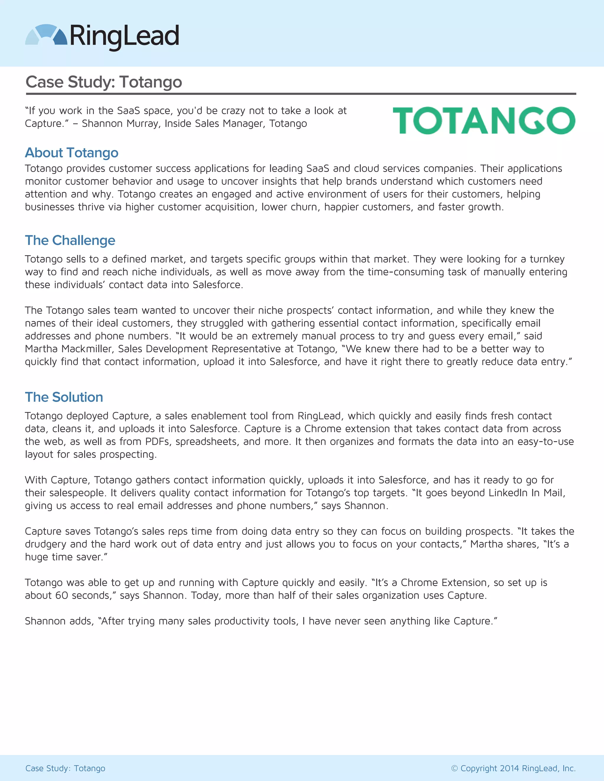 Case Study: Totango 
“If you work in the SaaS space, you'd be crazy not to take a look at 
Capture.” – Shannon Murray, Inside Sales Manager, Totango 
About Totango 
Totango provides customer success applications for leading SaaS and cloud services companies. Their applications 
monitor customer behavior and usage to uncover insights that help brands understand which customers need 
attention and why. Totango creates an engaged and active environment of users for their customers, helping 
businesses thrive via higher customer acquisition, lower churn, happier customers, and faster growth. 
The Challenge 
Totango sells to a defined market, and targets specific groups within that market. They were looking for a turnkey 
way to find and reach niche individuals, as well as move away from the time-consuming task of manually entering 
these individuals’ contact data into Salesforce. 
The Totango sales team wanted to uncover their niche prospects’ contact information, and while they knew the 
names of their ideal customers, they struggled with gathering essential contact information, specifically email 
addresses and phone numbers. “It would be an extremely manual process to try and guess every email,” said 
Martha Mackmiller, Sales Development Representative at Totango, “We knew there had to be a better way to 
quickly find that contact information, upload it into Salesforce, and have it right there to greatly reduce data entry.” 
The Solution 
Totango deployed Capture, a sales enablement tool from RingLead, which quickly and easily finds fresh contact 
data, cleans it, and uploads it into Salesforce. Capture is a Chrome extension that takes contact data from across 
the web, as well as from PDFs, spreadsheets, and more. It then organizes and formats the data into an easy-to-use 
layout for sales prospecting. 
With Capture, Totango gathers contact information quickly, uploads it into Salesforce, and has it ready to go for 
their salespeople. It delivers quality contact information for Totango’s top targets. “It goes beyond social data, giving 
us access to real email addresses and phone numbers,” says Shannon. 
Capture saves Totango’s sales reps time from doing data entry so they can focus on building prospects. “It takes the 
drudgery and the hard work out of data entry and just allows you to focus on your contacts,” Martha shares, “It’s a 
huge time saver.” 
Totango was able to get up and running with Capture quickly and easily. “It’s a Chrome Extension, so set up is 
about 60 seconds,” says Shannon. Today, more than half of their sales organization uses Capture. 
Shannon adds, “After trying many sales productivity tools, I have never seen anything like Capture.” 
Case Study: Totango © Copyright 2014 RingLead, Inc. 
 