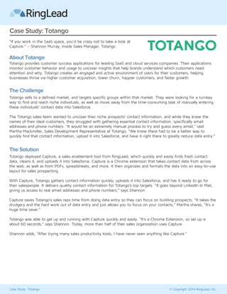 Case Study: Totango 
“If you work in the SaaS space, you'd be crazy not to take a look at 
Capture.” – Shannon Murray, Inside Sales Manager, Totango 
About Totango 
Totango provides customer success applications for leading SaaS and cloud services companies. Their applications 
monitor customer behavior and usage to uncover insights that help brands understand which customers need 
attention and why. Totango creates an engaged and active environment of users for their customers, helping 
businesses thrive via higher customer acquisition, lower churn, happier customers, and faster growth. 
The Challenge 
Totango sells to a defined market, and targets specific groups within that market. They were looking for a turnkey 
way to find and reach niche individuals, as well as move away from the time-consuming task of manually entering 
these individuals’ contact data into Salesforce. 
The Totango sales team wanted to uncover their niche prospects’ contact information, and while they knew the 
names of their ideal customers, they struggled with gathering essential contact information, specifically email 
addresses and phone numbers. “It would be an extremely manual process to try and guess every email,” said 
Martha Mackmiller, Sales Development Representative at Totango, “We knew there had to be a better way to 
quickly find that contact information, upload it into Salesforce, and have it right there to greatly reduce data entry.” 
The Solution 
Totango deployed Capture, a sales enablement tool from RingLead, which quickly and easily finds fresh contact 
data, cleans it, and uploads it into Salesforce. Capture is a Chrome extension that takes contact data from across 
the web, as well as from PDFs, spreadsheets, and more. It then organizes and formats the data into an easy-to-use 
layout for sales prospecting. 
With Capture, Totango gathers contact information quickly, uploads it into Salesforce, and has it ready to go for 
their salespeople. It delivers quality contact information for Totango’s top targets. “It goes beyond social data, giving 
us access to real email addresses and phone numbers,” says Shannon. 
Capture saves Totango’s sales reps time from doing data entry so they can focus on building prospects. “It takes the 
drudgery and the hard work out of data entry and just allows you to focus on your contacts,” Martha shares, “It’s a 
huge time saver.” 
Totango was able to get up and running with Capture quickly and easily. “It’s a Chrome Extension, so set up is 
about 60 seconds,” says Shannon. Today, more than half of their sales organization uses Capture. 
Shannon adds, “After trying many sales productivity tools, I have never seen anything like Capture.” 
Case Study: Totango © Copyright 2014 RingLead, Inc. 
 