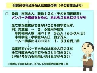 財政的な視点を加えた議論の例（子ども部会より） 
○ 委員市民６人。職員１２人（子ども関係部署） 
メンバーの構成をみると、あれもこれもになりがち 
↓ 
全て市が直接はできないことを数字で示す。 
例）児童館～ ２．６億円の経費 
年間利用人数延べ１９．５万人（６５０人/日） 
未就学児・小学生の人口約２万人 
一人一回当たりのコスト１，３３０円／回 
↓ 
児童館でカバーできるのは年少人口の３％ 
全て行政自らの手でやることはできない。 
いろいろな力を利用しなければならない 
※実際にできたものは、どうしても総花的な面が残った 
 