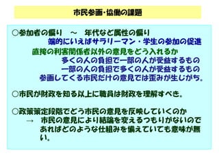 市民参画・協働の課題 
○参加者の偏り～ 年代など属性の偏り 
端的にいえばサラリーマン・学生の参加の促進 
直接の利害関係者以外の意見をどう入れるか 
多くの人の負担で一部の人が受益するもの 
一部の人の負担で多くの人が受益するもの 
参画してくる市民だけの意見では歪みが生じがち。 
○市民が財政を知る以上に職員は財政を理解すべき。 
○政策策定段階でどう市民の意見を反映していくのか 
→ 市民の意見により結論を変えるつもりがないので 
あればどのような仕組みを備えていても意味が無 
い。 
 