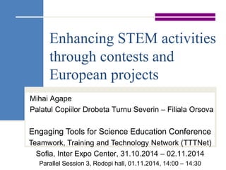 Enhancing STEM activities 
through contests and 
European projects 
Mihai Agape 
Palatul Copiilor Drobeta Turnu Severin – Filiala Orsova 
Engaging Tools for Science Education Conference 
Teamwork, Training and Technology Network (TTTNet) 
Sofia, Inter Expo Center, 31.10.2014 – 02.11.2014 
Parallel Session 3, Rodopi hall, 01.11.2014, 14:00 – 14:30 
 