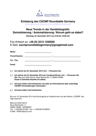 Einladung des CSCMP Roundtable Germany 
www.cscmp.org / www.cscmproundtablegermany.com 
Neue Trends in der Handelslogistik: 
Zentralisierung / Automatisierung: Worum geht es dabei? 
Dienstag, 25. November 2014 von 9:30 bis 16:00 Uhr 
Fax-Antwort an: +49 (0) 3212 1250050 
E-Mail: cscmproundtablegermany@googlemail.com 
Name: ___________________________ 
Firma/Position: ___________________________ / ____________________________ 
Tel. / Fax: ___________________________ / ____________________________ 
Email: ___________________________ 
[ ] Ich nehme am 25. November 2014 mit ( ) Personen teil. 
[ ] Ich nehme am 24. November 2014 am Vorabend-Dinner mit ( ) Personen teil. 
Ort: Mercure Hotel Hamm, Neue Bahnhofstr. 3, 59065 HAMM 
Essen & Getränke bezahle ich selbst. 
[ ] Ich kann leider nicht teilnehmen, bin aber an Informationen über zukünftige 
CSCMP-Veranstaltungen interessiert. 
[ ] Ich kann leider nicht teilnehmen. 
Bis zum 10. November 2014 sind Kontingente an Hotelzimmern auf den Namen „CSCMP“ wie 
folgt reserviert: 
Mercure Hotel Hamm 
Neue Bahnhofstr. 3 
59065 HAMM - GERMANY 
Tel. : (+49)2381/91920 - Fax : (+49)2381/9192833 
E-Mail : H2941@accor.com 
