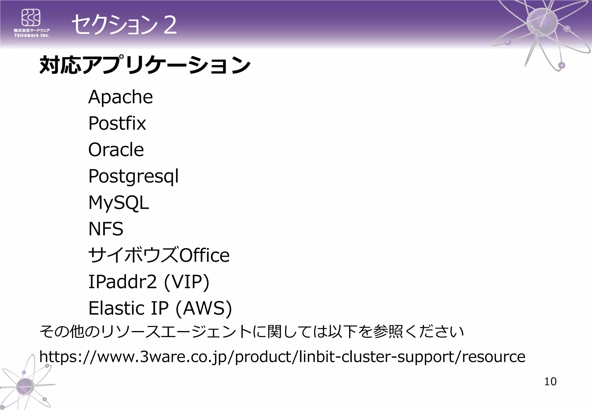 セクション２ 
10 
対応アプリケーション 
Apache 
Postfix 
Oracle 
Postgresql 
MySQL 
NFS 
サイボウズOffice 
IPaddr2 (VIP) 
Elastic IP (AWS) 
その他のリソースエージェントに関しては以下を参照ください 
https://www.3ware.co.jp/product/linbit-cluster-support/resource  