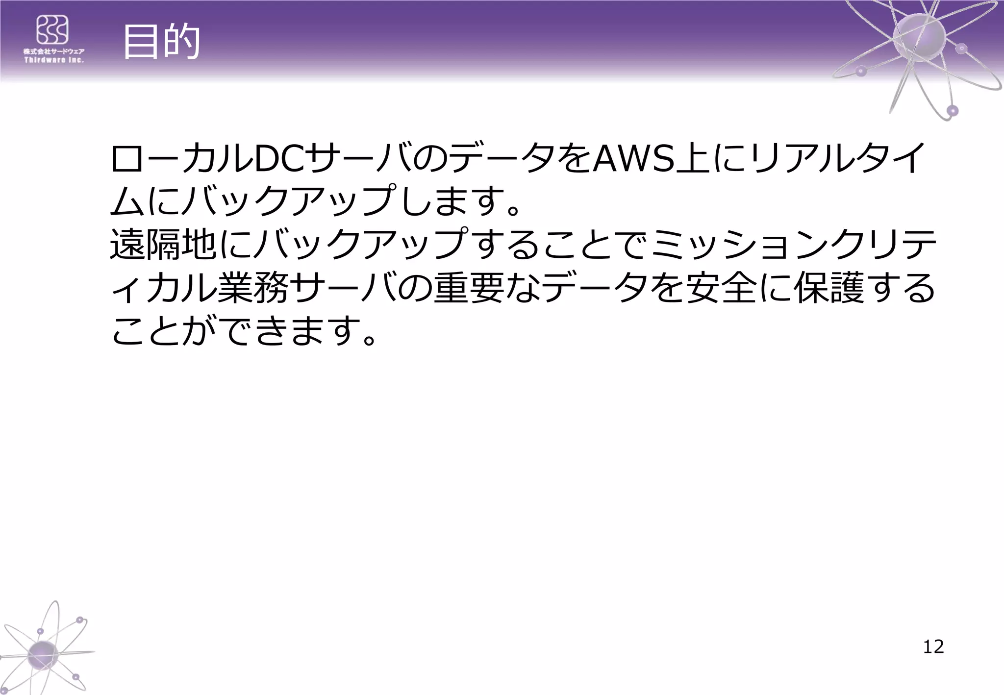 目的 
ローカルDCサーバのデータをAWS上にリアルタイ ムにバックアップします。 遠隔地にバックアップすることでミッションクリテ ィカル業務サーバの重要なデータを安全に保護する ことができます。 
12  