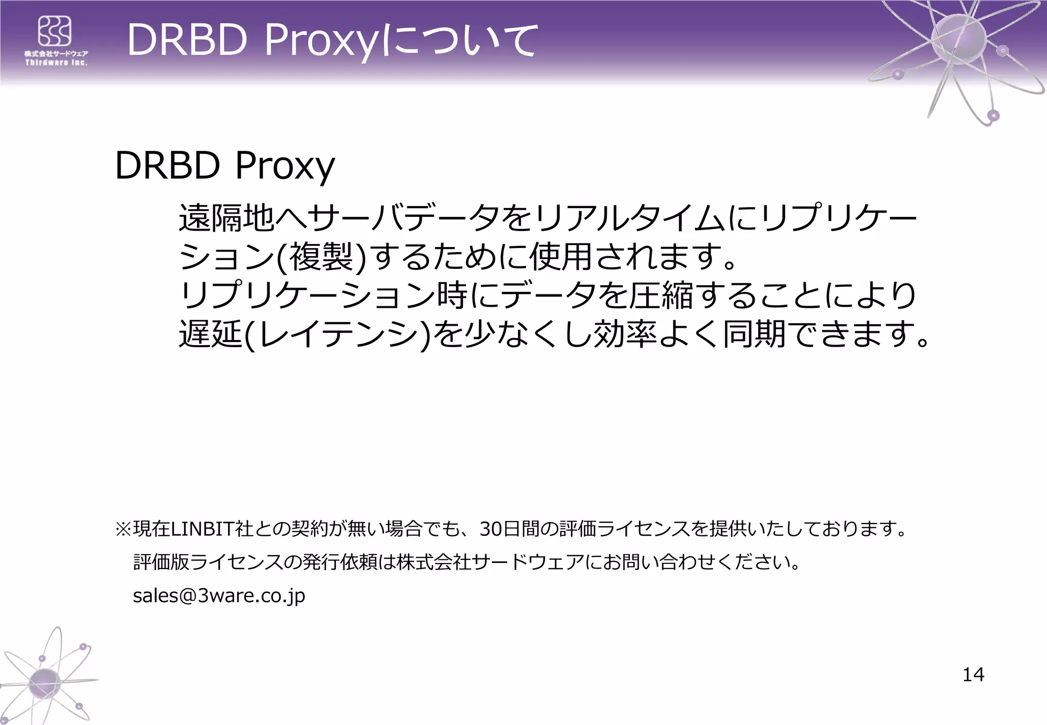 DRBD Proxyについて 
DRBDProxy 
遠隔地へサーバデータをリアルタイムにリプリケー ション(複製)するために使用されます。 リプリケーション時にデータを圧縮することにより 遅延(レイテンシ)を少なくし効率よく同期できます。 
14 
※現在LINBIT社との契約が無い場合でも、30日間の評価ライセンスを提供いたしております。 
評価版ライセンスの発行依頼は株式会社サードウェアにお問い合わせください。 
sales@3ware.co.jp  