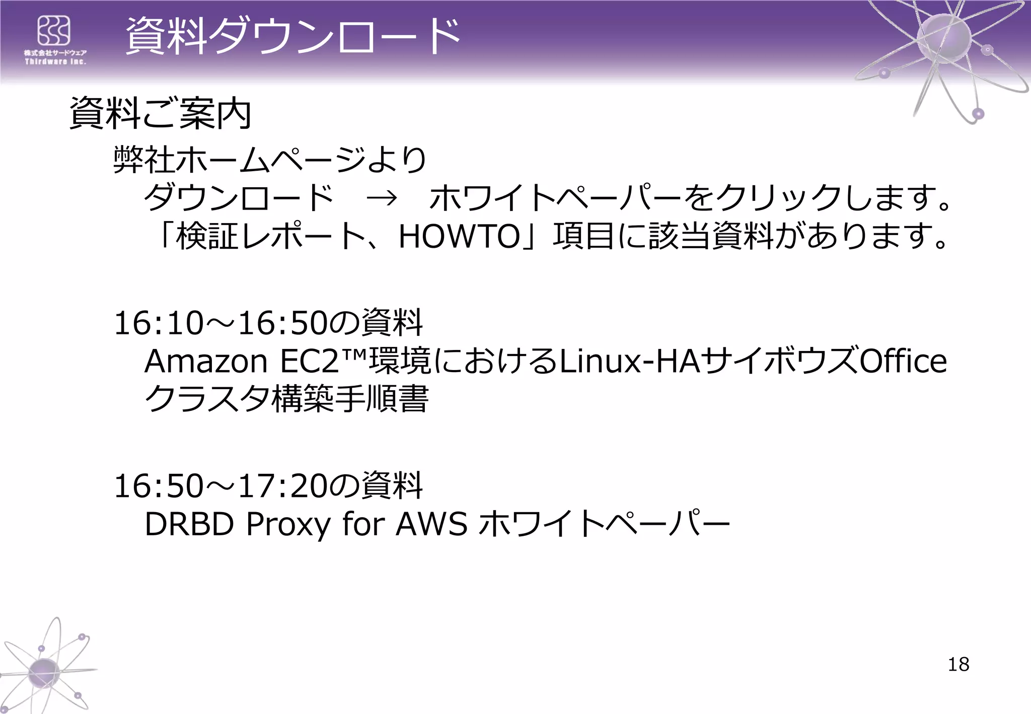 資料ダウンロード 
弊社ホームページより ダウンロード→ホワイトペーパーをクリックします。 「検証レポート、HOWTO」項目に該当資料があります。 
16:10～16:50の資料 Amazon EC2™環境におけるLinux-HAサイボウズOffice クラスタ構築手順書 
16:50～17:20の資料 DRBD Proxy for AWS ホワイトペーパー 
18 
資料ご案内 