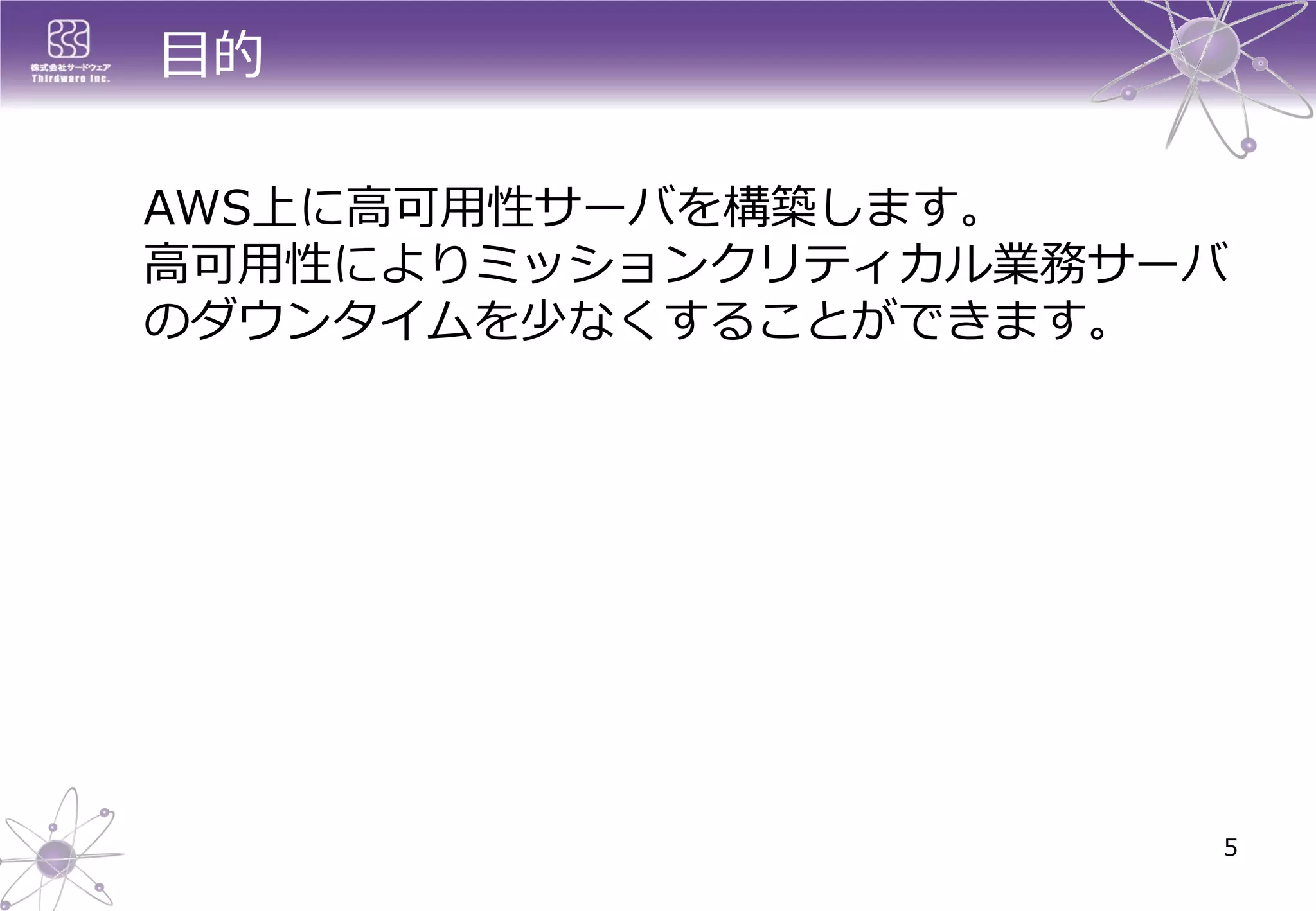 目的 
AWS上に高可用性サーバを構築します。 高可用性によりミッションクリティカル業務サーバ のダウンタイムを少なくすることができます。 
5  