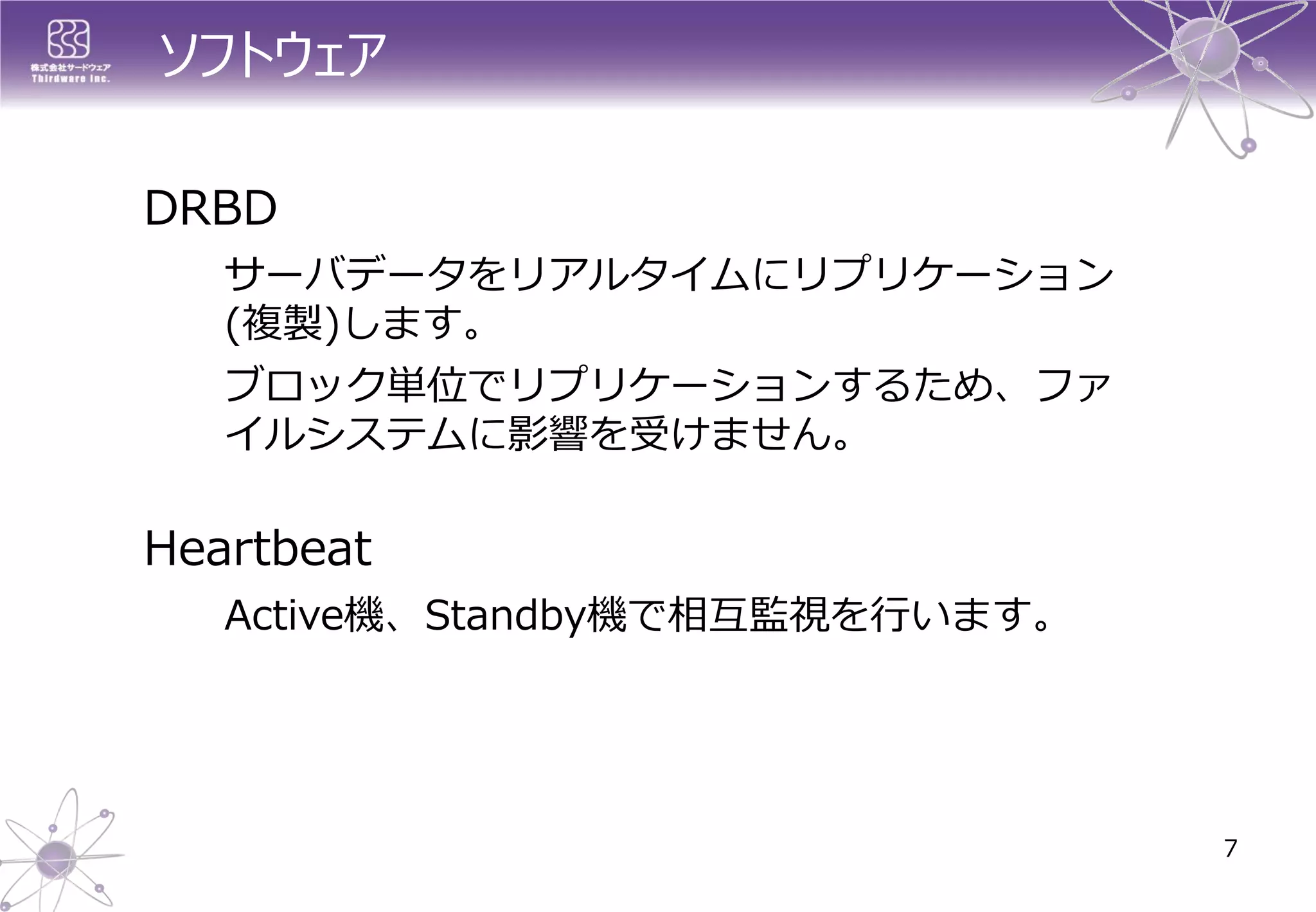 ソフトウェア 
DRBD 
サーバデータをリアルタイムにリプリケーション (複製)します。 
ブロック単位でリプリケーションするため、ファ イルシステムに影響を受けません。 
Heartbeat 
Active機、Standby機で相互監視を行います。 
7  