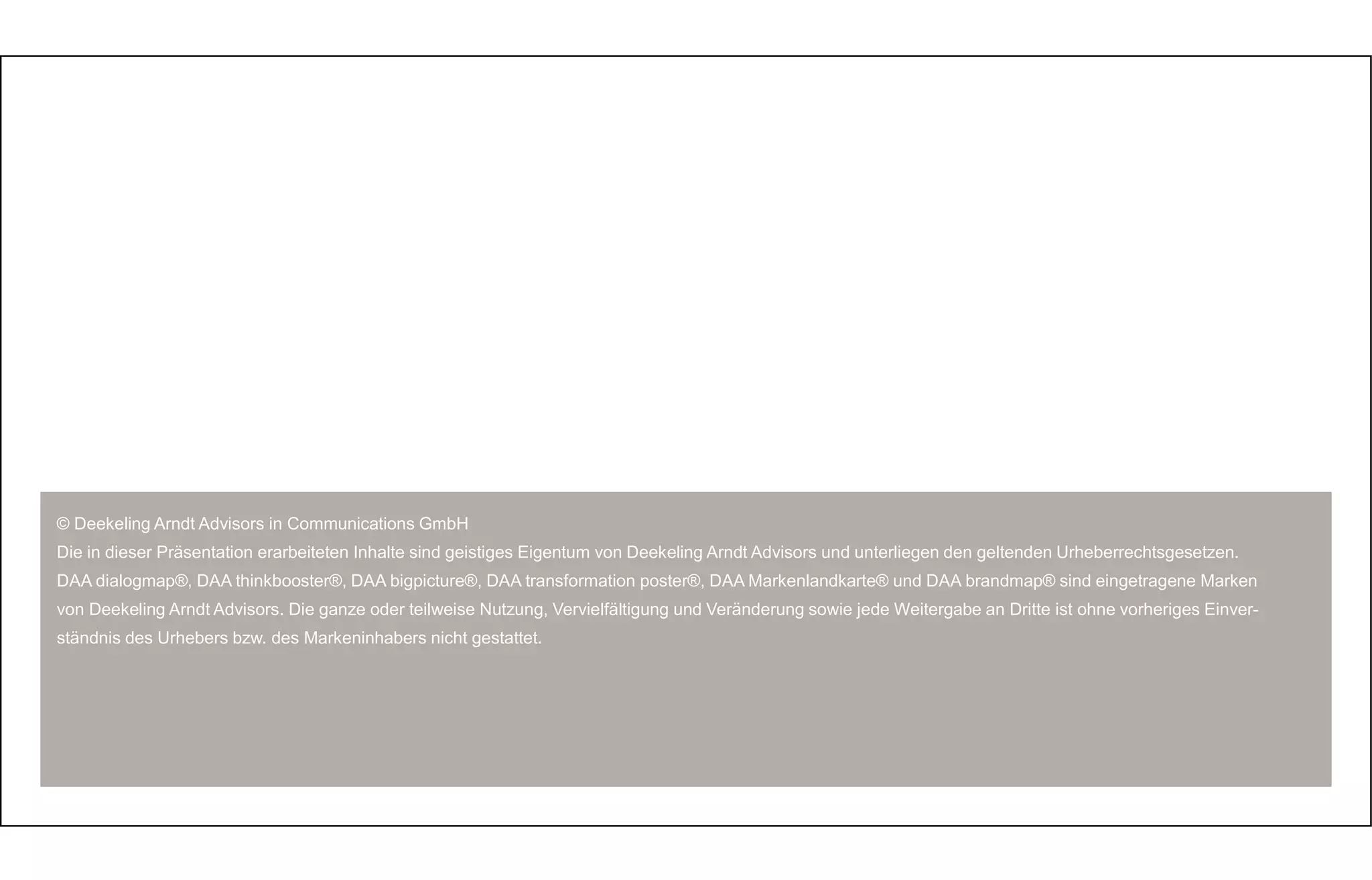 © Deekeling Arndt Advisors in Communications GmbH 
Die in dieser Präsentation erarbeiteten Inhalte sind geistiges Eigentum von Deekeling Arndt Advisors und unterliegen den geltenden Urheberrechtsgesetzen. 
DAA dialogmap®, DAA thinkbooster®, DAA bigpicture®, DAA transformation poster®, DAA Markenlandkarte® und DAA brandmap® sind eingetragene Marken 
von Deekeling Arndt Advisors. Die ganze oder teilweise Nutzung, Vervielfältigung und Veränderung sowie jede Weitergabe an Dritte ist ohne vorheriges Einver-ständnis 
des Urhebers bzw. des Markeninhabers nicht gestattet. 
