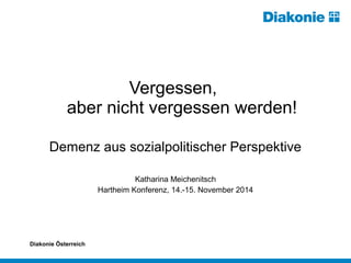 Vergessen, 
aber nicht vergessen werden! 
Demenz aus sozialpolitischer Perspektive 
Katharina Meichenitsch 
Hartheim Konferenz, 14.-15. November 2014 
Diakonie Österreich 
 