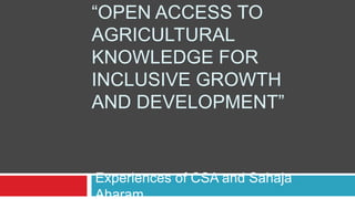 “OPEN ACCESS TO 
AGRICULTURAL 
KNOWLEDGE FOR 
INCLUSIVE GROWTH 
AND DEVELOPMENT” 
Experiences of CSA and Sahaja 
Aharam 
 