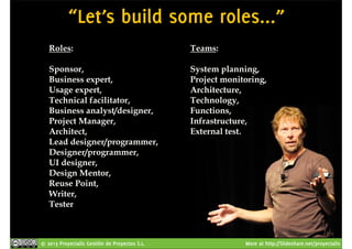 “Let’s build some roles...” 
Roles: 
Sponsor, 
Business expert, 
Usage expert, 
Technical facilitator, 
Business analyst/designer, 
Project Manager, 
Architect, 
Lead designer/programmer, 
Designer/programmer, 
UI designer, 
Design Mentor, 
Reuse Point, 
Writer, 
Tester 
Teams: 
System planning, 
Project monitoring, 
Architecture, 
Technology, 
Functions, 
Infrastructure, 
External test. 
© 2013 Proyectalis Gestión de Proyectos S.L. More at http://Slideshare.net/proyectalis 
 