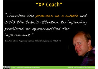 “XP Coach” 
”Watches the process as a whole and 
calls the team's attention to impending 
problems or opportunities for 
improvement." 
Beck, Kent: eXtreme Programming explained. Addison Wesley Long- man 1999 , P. 177 
© 2013 Proyectalis Gestión de Proyectos S.L. More at http://Slideshare.net/proyectalis 
 