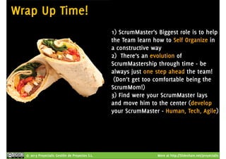 Wrap Up Time! 
1) ScrumMaster’s Biggest role is to help 
the Team learn how to Self Organize in 
a constructive way 
2) There’s an evolution of 
ScrumMastership through time - be 
always just one step ahead the team! 
(Don’t get too comfortable being the 
ScrumMom!) 
3) Find were your ScrumMaster lays 
and move him to the center (develop 
your ScrumMaster - Human, Tech, Agile) 
© 2013 Proyectalis Gestión de Proyectos S.L. More at http://Slideshare.net/proyectalis 
 