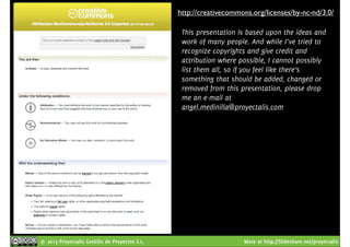 http://creativecommons.org/licenses/by-nc-nd/3.0/ 
This presentation is based upon the ideas and 
work of many people. And while I’ve tried to 
recognize copyrights and give credit and 
attribution where possible, I cannot possibly 
list them all, so if you feel like there’s 
something that should be added, changed or 
removed from this presentation, please drop 
me an e-mail at 
angel.medinilla@proyectalis.com 
© 2013 Proyectalis Gestión de Proyectos S.L. More at http://Slideshare.net/proyectalis 
