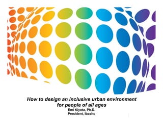 How to design an inclusive urban environment 
for people of all ages 
Emi Kiyota, Ph.D. 
President, Ibasho 
 
