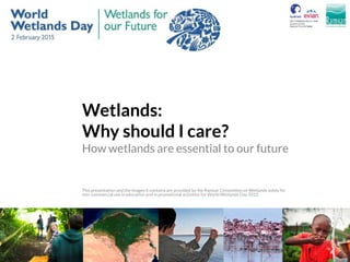 Wetlands:
Why should I care?
How wetlands are essential to our future
This presentation and the images it contains are provided by the Ramsar Convention on Wetlands solely for
non-commercial use in education and in promotional activities for World Wetlands Day 2015.
 