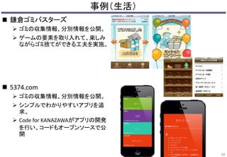 事例（生活） 
 鎌倉ゴミバスターズ 
 ゴミの収集情報、分別情報を公開。 
 ゲームの要素を取り入れて、楽しみ 
ながらゴミ捨てができる工夫を実施。 
 5374.com 
 ゴミの収集情報、分別情報を公開。 
 シンプルでわかりやすいアプリを追 
求。 
 Code for KANAZAWAがアプリの開発 
を行い、コードもオープンソースで公 
開 
12 
 