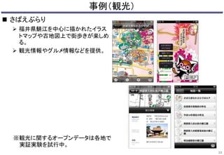 事例（観光） 
 さばえぶらり 
 福井県鯖江を中心に描かれたイラス 
トマップや古地図上で街歩きが楽しめ 
る。 
 観光情報やグルメ情報などを提供。 
13 
※観光に関するオープンデータは各地で 
実証実験を試行中。 
 