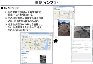 事例(インフラ） 
14 
 Fix My Street 
 街の問題を報告し、その情報を市 
民全体で共有・議論する。 
 市の担当部局が解決する場合が多 
いが、市民が解決をしてもよい。 
 地方公共団体への単なる通報では 
なく、対応状況も含めオープン化し 
ているところがポイント。 
 