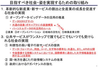 目指すべき社会・姿を実現するための取り組み 
１．革新的な新産業・新サービスの創出と全産業の成長を促進す 
る社会の実現 
① オープンデータ・ビッグデータの活用の推進 
• データカタログサイト 
• 共通の語彙（ボキャブラリ）の基盤構築 
• パーソナルデータの利活用のルール 
②農業③オープンイノベーション④地域の活性化⑤映像産業分野 
３．公共サービスがワンストップで誰でもどこでもいつでも受けら 
れる社会の実現 
① 利便性の高い電子行政サービスの提供 
• データ・フォーマット、用語、コード、文字等の標準化・共通化、また、ＡＰＩの公開 
• 今後整備する情報システムにおいては、国際標準に適合した文字情報基盤を活 
用することを原則 
② 国・地方を通じた行政情報システムの改革 
③ 政府におけるＩＴガバナンスの強化 
2 
 