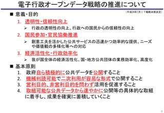 電子行政オープンデータ戦略の推進について 
（平成24年7月ＩＴ戦略本部決定） 
 意義・目的 
1. 透明性・信頼性向上 
 行政の透明性の向上、行政への国民からの信頼性の向上 
2. 国民参加・官民協働推進 
 創意工夫を活かした公共サービスの迅速かつ効率的な提供、ニーズ 
や価値観の多様化等への対応 
3. 経済活性化・行政効率化 
 我が国全体の経済活性化、国・地方公共団体の業務効率化、高度化 
 基本原則 
1. 政府自ら積極的に公共データを公開すること 
2. 機械判読可能で二次利用が容易な形式で公開すること 
3. 営利目的、非営利目的を問わず活用を促進すること 
4. 取組可能な公共データから速やかに公開等の具体的な取組 
に着手し、成果を確実に蓄積していくこと 
3 
 