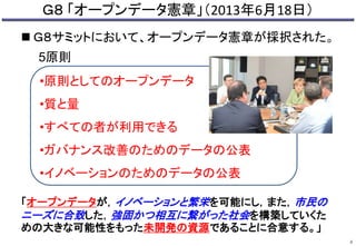 Ｇ８ 「オープンデータ憲章」（2013年6月18日） 
 Ｇ８サミットにおいて、オープンデータ憲章が採択された。 
5原則 
「オープンデータが，イノベーションと繁栄を可能にし，また，市民の 
ニーズに合致した，強固かつ相互に繋がった社会を構築していくた 
めの大きな可能性をもった未開発の資源であることに合意する。」 
4 
•原則としてのオープンデータ 
•質と量 
•すべての者が利用できる 
•ガバナンス改善のためのデータの公表 
•イノベーションのためのデータの公表 
 