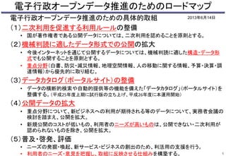 電子行政オープンデータ推進のためのロードマップ 
電子行政オープンデータ推進のための具体的取組 
（１）二次利用を促進する利用ルールの整備 
2013年6月14日 
• 国が著作権者である公開データについては、二次利用を認めることを原則とする。 
（２）機械判読に適したデータ形式での公開の拡大 
• 今後インターネットを通じて公開するデータについては、機械判読に適した構造・データ形 
式でも公開することを原則とする。 
• 重点分野（白書、防災・減災情報、地理空間情報、人の移動に関する情報、予算・決算・調 
達情報）から優先的に取り組む。 
（３）データカタログ（ポータルサイト）の整備 
• データの横断的検索や自動的提供等の機能を備えた「データカタログ」（ポータルサイト）を 
整備する。（平成25年度上期に試行版の立ち上げ、平成26年度に本運用開始） 
（４）公開データの拡大 
• 重点分野について、新ビジネスへの利用が期待される等のデータについて、実務者会議の 
検討を踏まえ、公開を拡大。 
• 新規公開のコストが低いもの、利用者のニーズが高いものは、公開できない・二次利用が 
認められないものを除き、公開を拡大。 
（５）普及・啓発、評価 
• ニーズの発掘・喚起、新サービス・ビジネスの創出のため、利活用の支援を行う。 
• 利用者のニーズ・意見を把握し、取組に反映させる仕組みを構築する。5 
 
