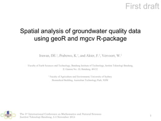 First draft 
Spatial analysis of groundwater quality data 
using geoR and mgcv R-package 
Irawan, DE.1, Prabowo, K.1, and Akter, F.2, Vervoort, W.2 
1 Faculty of Earth Sciences and Technology, Bandung Institute of Technology, Institut Teknologi Bandung, 
Jl. Ganesa No. 10, Bandung, 40132 
2 Faculty of Agriculture and Environment, University of Sydney 
Biomedical Building, Australian Technology Park, NSW 
The 5th International Conference on Mathematics and Natural Sciences 
Institut Teknologi Bandung, 2-3 November 2014 1 
 