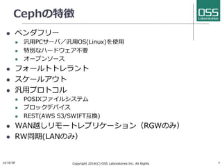 Cephの特徴 
l ベンダフリー 
l 汎⽤用PCサーバ／汎⽤用OS(Linux)を使⽤用 
l 特別なハードウェア不要 
l オープンソース 
l フォールトトレラント 
l スケールアウト 
l 汎⽤用プロトコル 
l POSIXファイルシステム 
l ブロックデバイス 
l REST(AWS S3/SWIFT互換) 
l WAN越しリモートレプリケーション（RGWのみ） 
l RW同期(LANのみ） 
14/10/30 
Copyright 2014(C) OSS Laboratories Inc. All Rights 8 
Reserved  
 