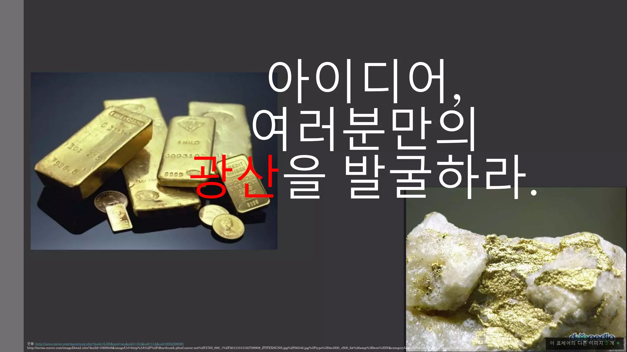 아이디어, 
여러분만의 
광산을 발굴하라. 
인용: http://news.naver.com/main/read.nhn?mode=LSD&mid=sec&sid1=104&oid=112&aid=0002596095 
http://terms.naver.com/imageDetail.nhn?docId=1069848&imageUrl=http%3A%2F%2Fdbscthumb.phinf.naver.net%2F2765_000_1%2F20131013163708908_ZTFEXSGNS.jpg%2F66346.jpg%3Ftype%3Dm4500_4500_fst%26amp%3Bwm%3DN&categoryId=32269&mode=simple|&query=&authorId= 
 