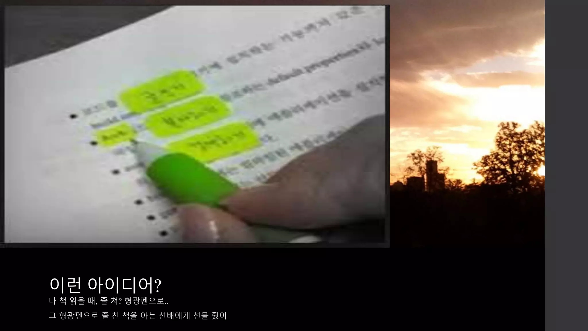 이런 아이디어? 
나 책 읽을 때, 줄 쳐? 형광펜으로.. 
그 형광펜으로 줄 친 책을 아는 선배에게 선물 줬어 
 