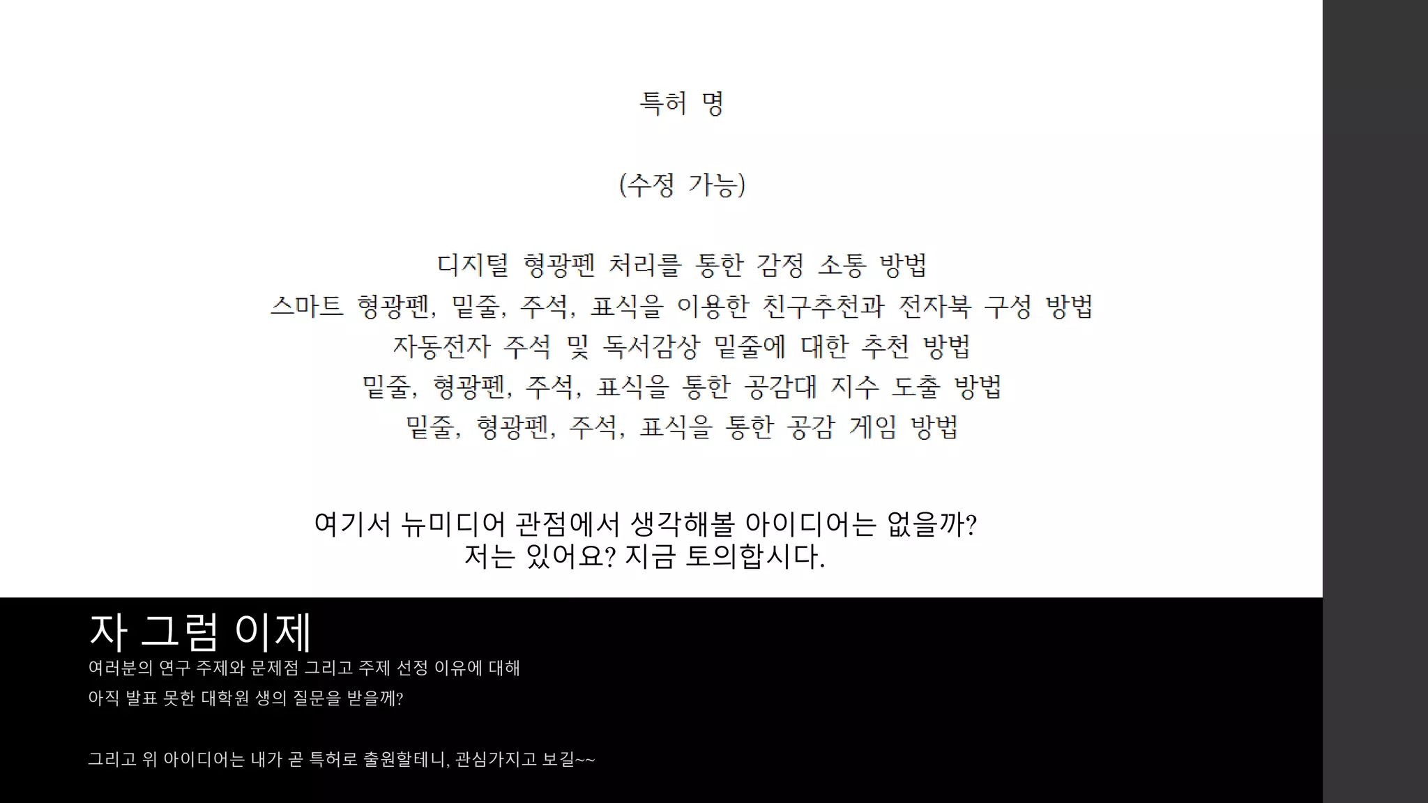 여기서 뉴미디어 관점에서 생각해볼 아이디어는 없을까? 
저는 있어요? 지금 토의합시다. 
자 그럼 이제 
여러분의 연구 주제와 문제점 그리고 주제 선정 이유에 대해 
아직 발표 못한 대학원 생의 질문을 받을께? 
그리고 위 아이디어는 내가 곧 특허로 출원할테니, 관심가지고 보길~~ 
 