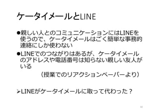 ケータイメールとLINE 
親しい人とのコミュニケーションにはLINEを 
使うので、ケータイメールはごく簡単な事務的 
連絡にしか使わない 
LINEでのつながりはあるが、ケータイメール 
のアドレスや電話番号は知らない親しい友人が 
いる 
（授業でのリアクションペーパーより） 
LINEがケータイメールに取って代わった？ 
10 
 