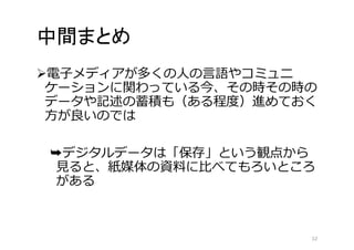 中間まとめ 
電子メディアが多くの人の言語やコミュニ 
ケーションに関わっている今、その時その時の 
データや記述の蓄積も（ある程度）進めておく 
方が良いのでは 
➥デジタルデータは「保存」という観点から 
見ると、紙媒体の資料に比べてもろいところ 
がある 
12 
 