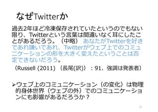 なぜTwitterか 
過去2年ほど冷凍保存されていたというのでもない 
限り、Twitterという言葉は間違いなく耳にしたこ 
とがあるだろう。（中略） あなたがTwitterを好き 
であれ嫌いであれ、Twitterがウェブ上でのコミュ 
ニケーションの形を大きく変えたということは否 
定できないだろう。 
（Russell (2011) （長尾(訳)） : 91、強調は発表者） 
ウェブ上のコミュニケーション（の変化）は物理 
的身体世界（ウェブの外）でのコミュニケーショ 
ンにも影響があるだろうか？ 
13 
 